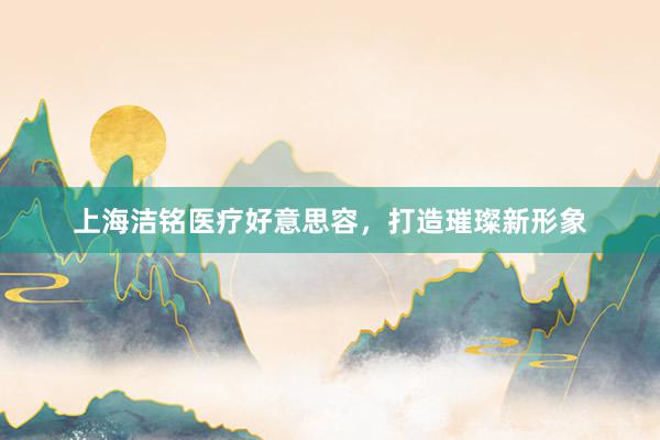上海洁铭医疗好意思容，打造璀璨新形象