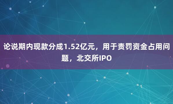 论说期内现款分成1.52亿元，用于责罚资金占用问题，北交所IPO