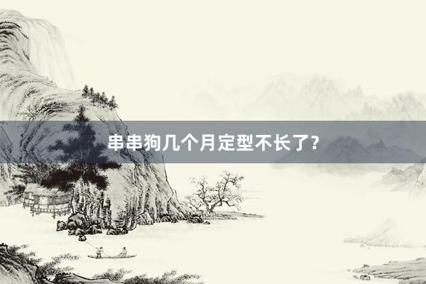 串串狗几个月定型不长了？